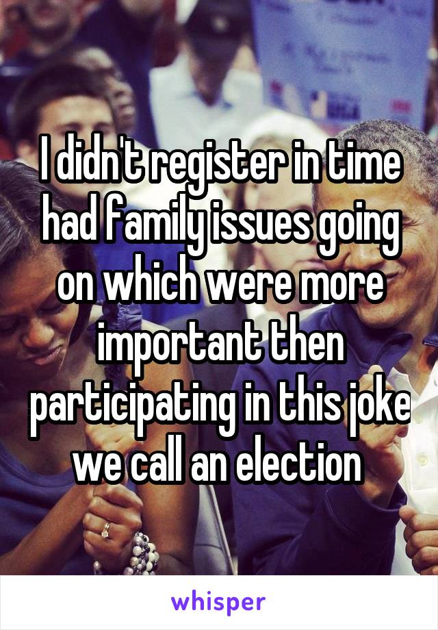 I didn't register in time had family issues going on which were more important then participating in this joke we call an election 