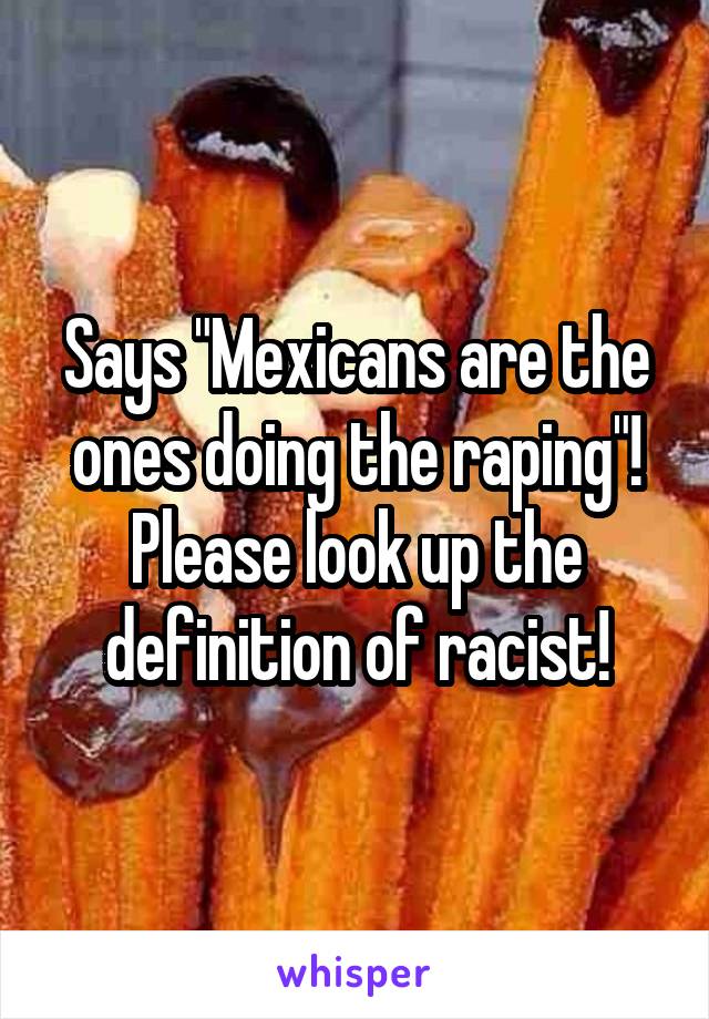 Says "Mexicans are the ones doing the raping"! Please look up the definition of racist!