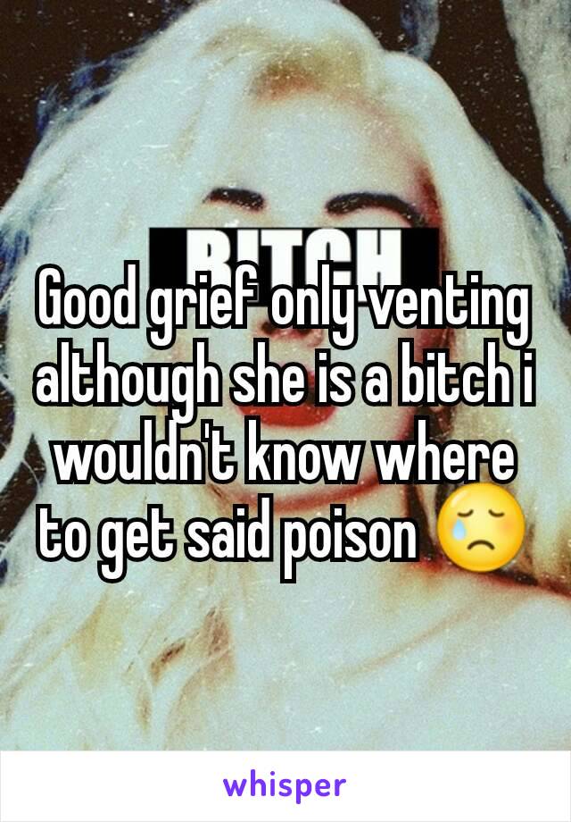 Good grief only venting although she is a bitch i wouldn't know where to get said poison 😢