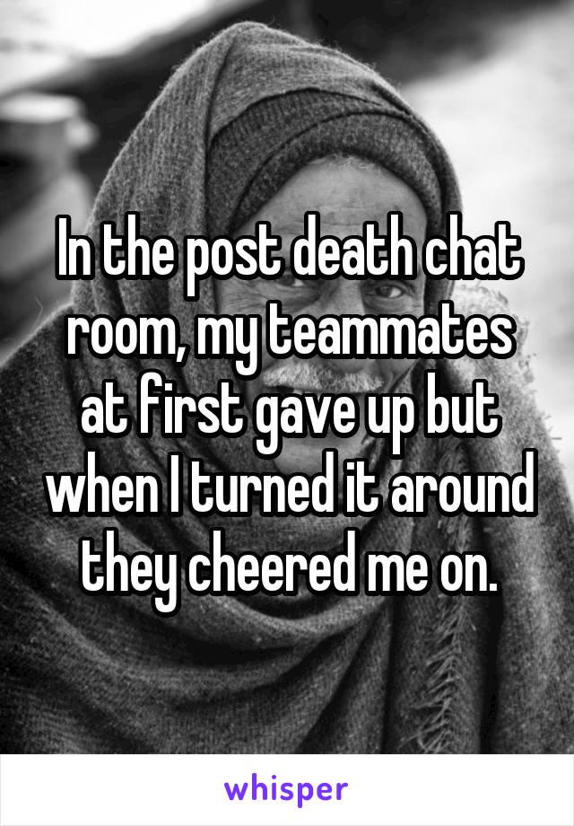 In the post death chat room, my teammates at first gave up but when I turned it around they cheered me on.