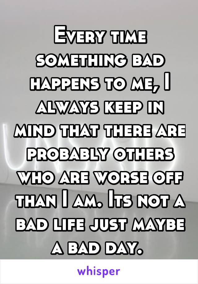 Every time something bad happens to me, I always keep in mind that there are probably others who are worse off than I am. Its not a bad life just maybe a bad day. 