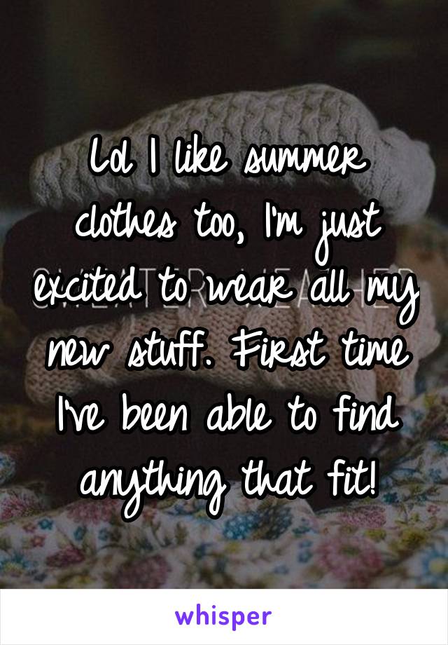 Lol I like summer clothes too, I'm just excited to wear all my new stuff. First time I've been able to find anything that fit!