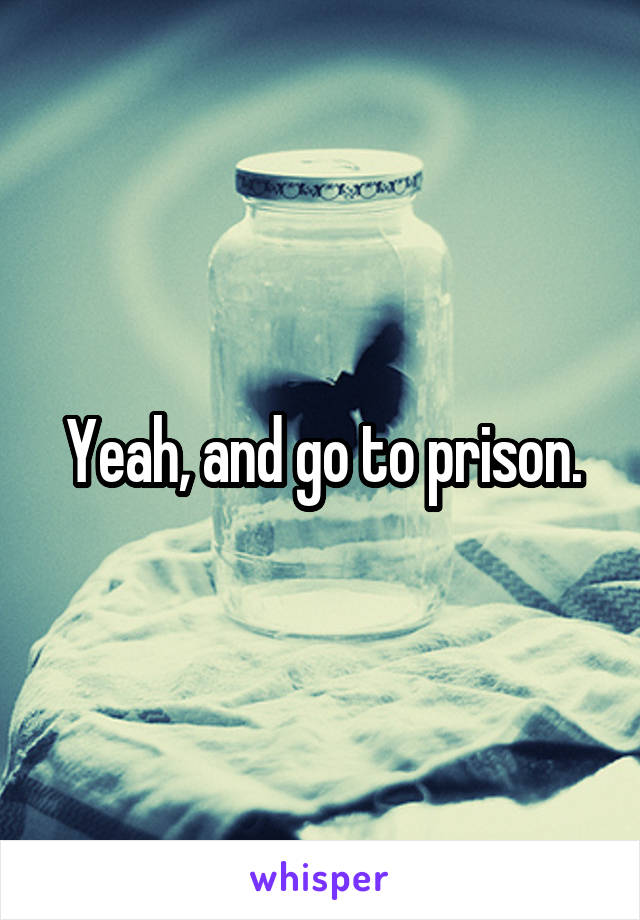 Yeah, and go to prison.