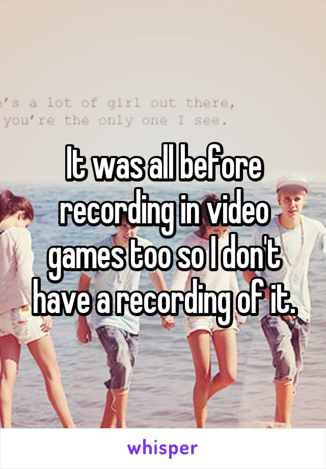 It was all before recording in video games too so I don't have a recording of it.