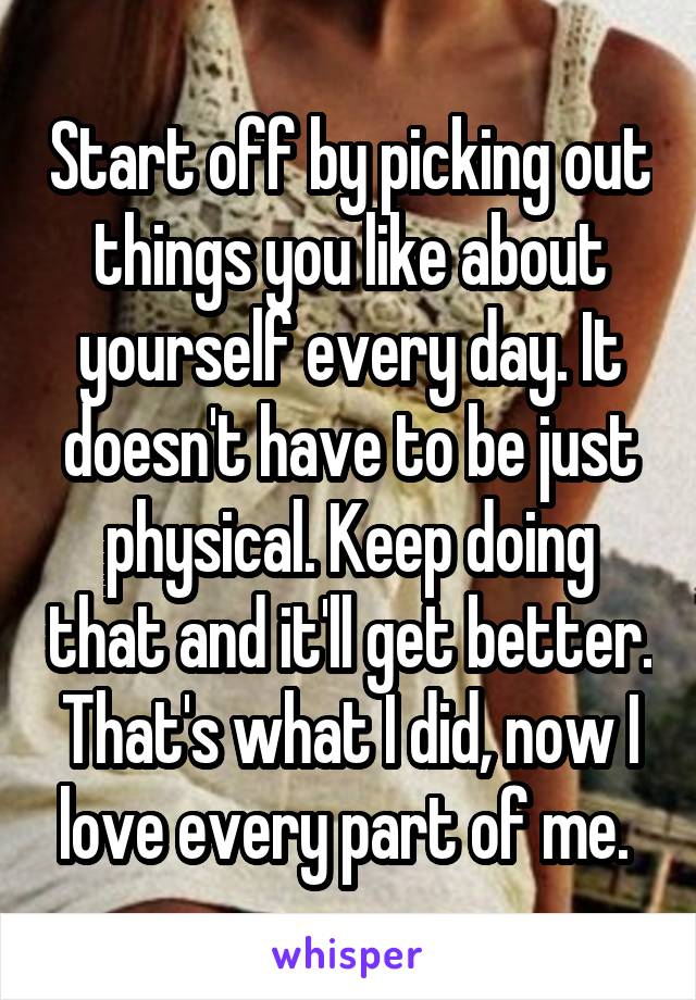 Start off by picking out things you like about yourself every day. It doesn't have to be just physical. Keep doing that and it'll get better. That's what I did, now I love every part of me. 