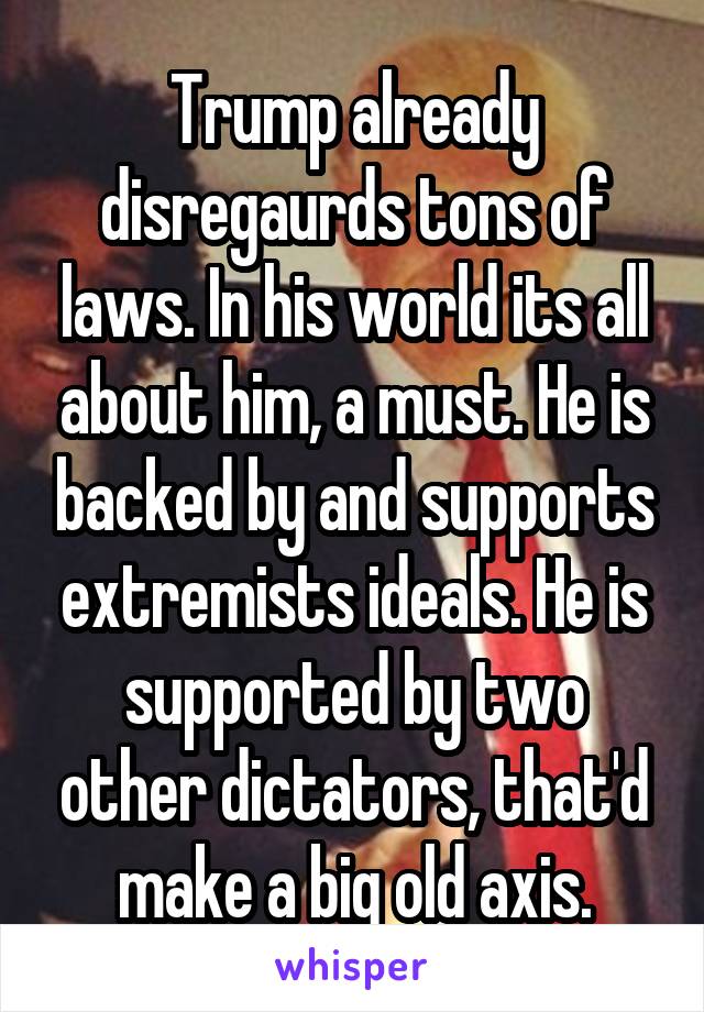 Trump already disregaurds tons of laws. In his world its all about him, a must. He is backed by and supports extremists ideals. He is supported by two other dictators, that'd make a big old axis.