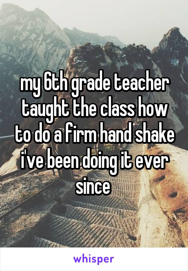 my 6th grade teacher taught the class how to do a firm hand shake i've been doing it ever since 