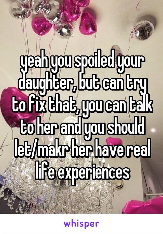 yeah you spoiled your daughter, but can try to fix that, you can talk to her and you should let/makr her have real life experiences