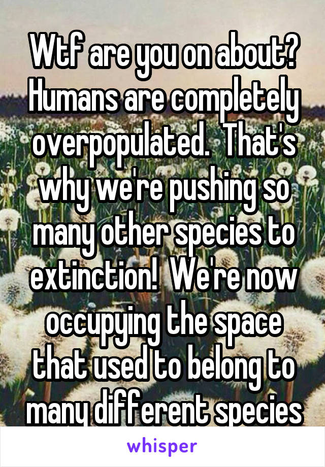 Wtf are you on about?
Humans are completely overpopulated.  That's why we're pushing so many other species to extinction!  We're now occupying the space that used to belong to many different species