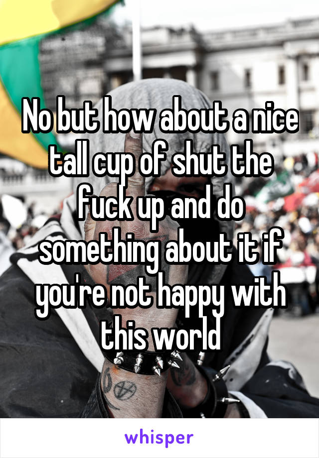 No but how about a nice tall cup of shut the fuck up and do something about it if you're not happy with this world