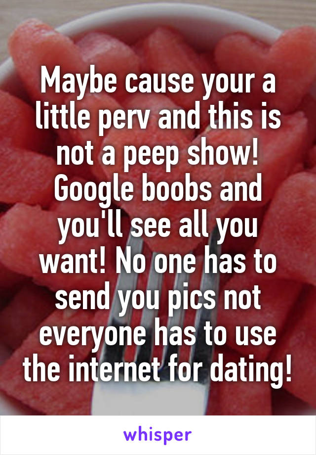 Maybe cause your a little perv and this is not a peep show! Google boobs and you'll see all you want! No one has to send you pics not everyone has to use the internet for dating!