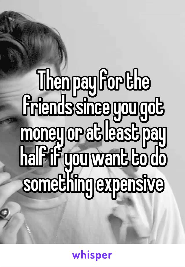 Then pay for the friends since you got money or at least pay half if you want to do something expensive