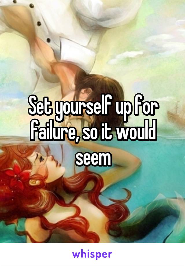 Set yourself up for failure, so it would seem