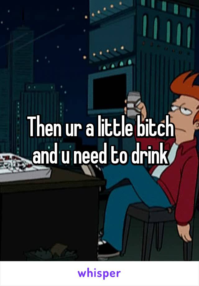 Then ur a little bitch and u need to drink