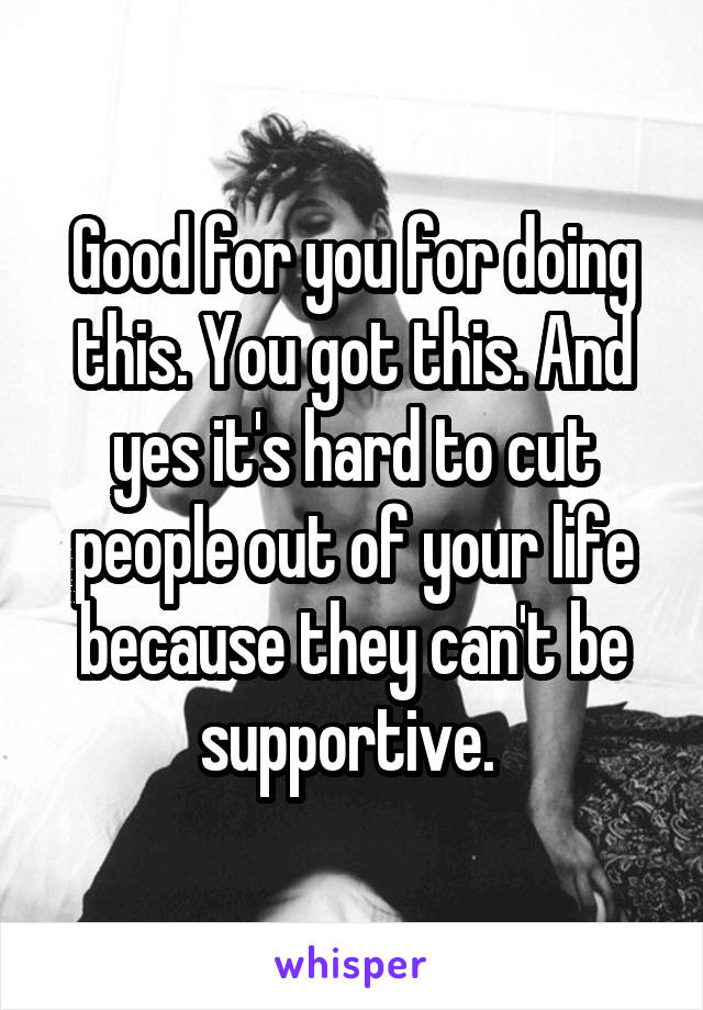 Good for you for doing this. You got this. And yes it's hard to cut people out of your life because they can't be supportive. 
