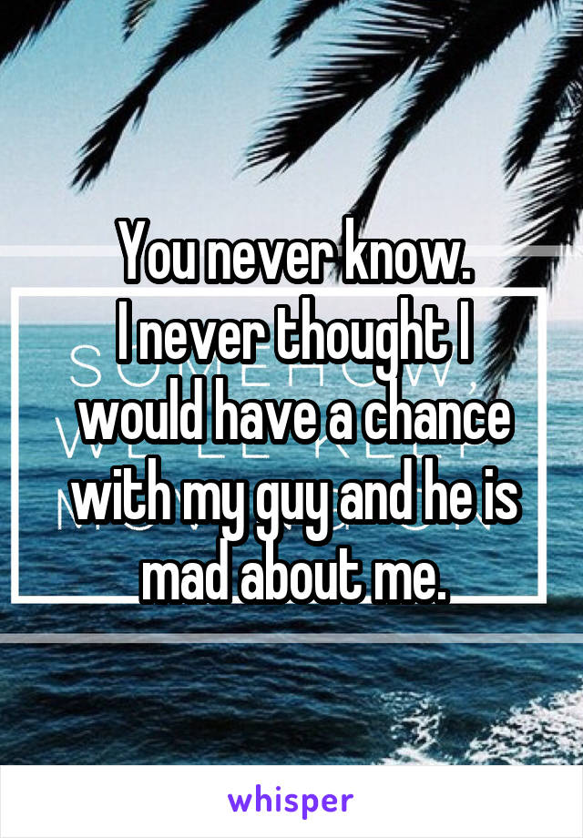 You never know.
I never thought I would have a chance with my guy and he is mad about me.