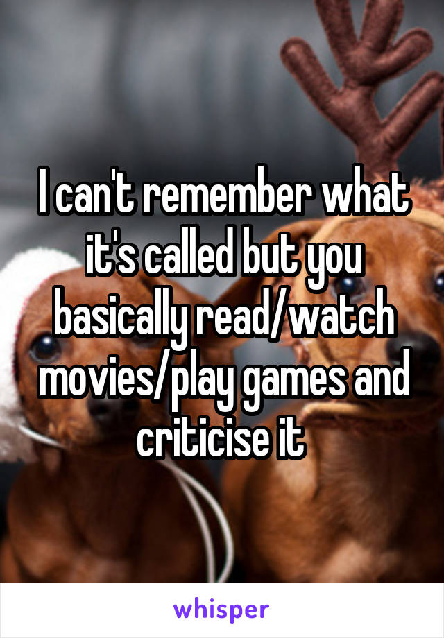 I can't remember what it's called but you basically read/watch movies/play games and criticise it 