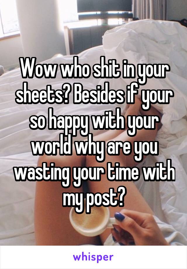 Wow who shit in your sheets? Besides if your so happy with your world why are you wasting your time with my post?
