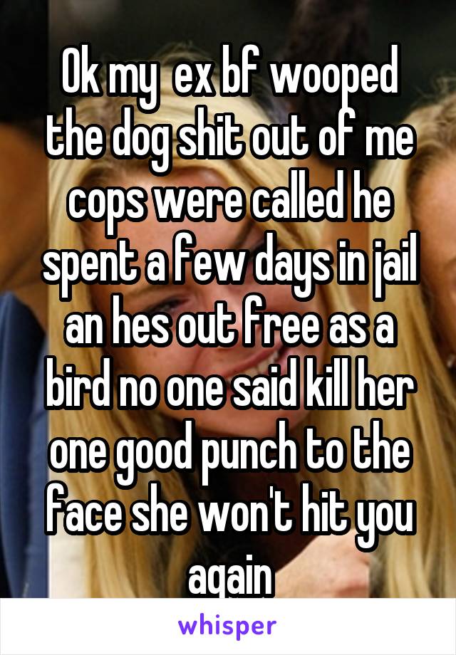 Ok my  ex bf wooped the dog shit out of me cops were called he spent a few days in jail an hes out free as a bird no one said kill her one good punch to the face she won't hit you again