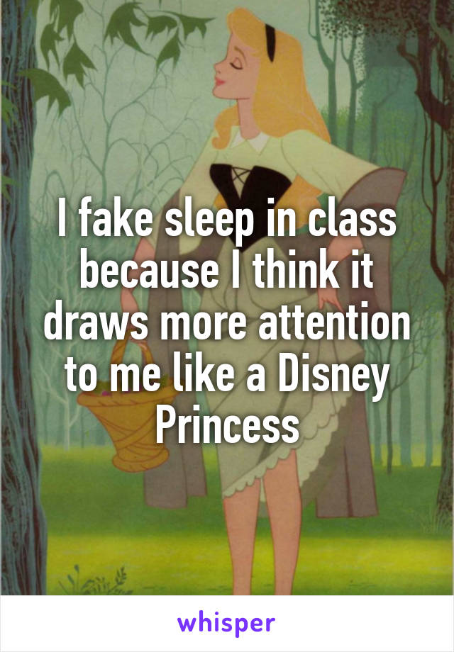 I fake sleep in class because I think it draws more attention to me like a Disney Princess