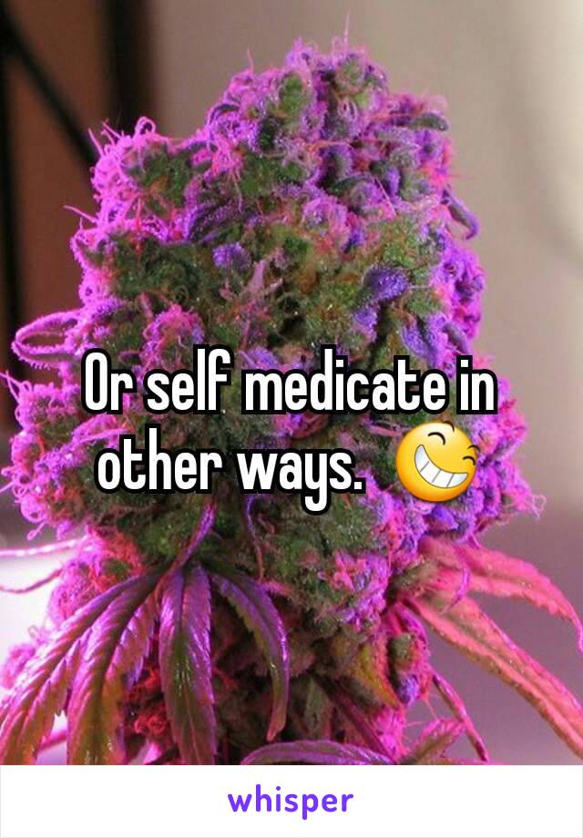 Or self medicate in other ways.  😆