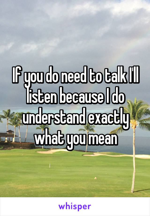 If you do need to talk I'll listen because I do understand exactly what you mean