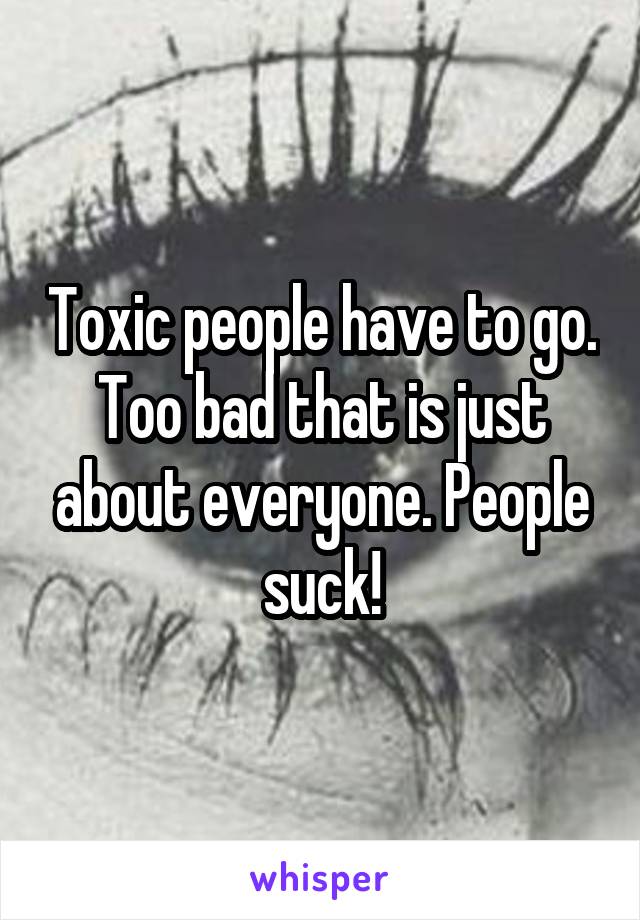 Toxic people have to go. Too bad that is just about everyone. People suck!