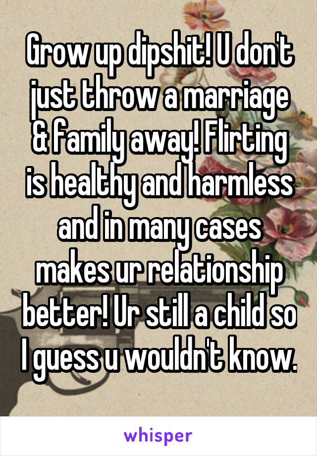 Grow up dipshit! U don't just throw a marriage & family away! Flirting is healthy and harmless and in many cases makes ur relationship better! Ur still a child so I guess u wouldn't know. 