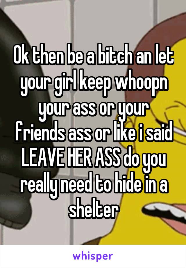 Ok then be a bitch an let your girl keep whoopn your ass or your friends ass or like i said LEAVE HER ASS do you really need to hide in a shelter