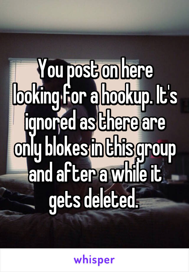 You post on here looking for a hookup. It's ignored as there are only blokes in this group and after a while it gets deleted. 