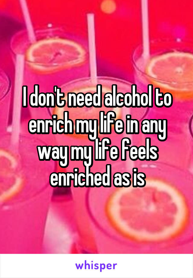 I don't need alcohol to enrich my life in any way my life feels enriched as is