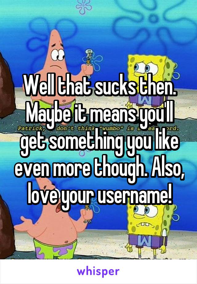 Well that sucks then. Maybe it means you'll get something you like even more though. Also, love your username!