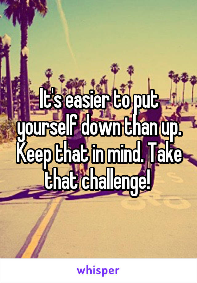 It's easier to put yourself down than up. Keep that in mind. Take that challenge! 
