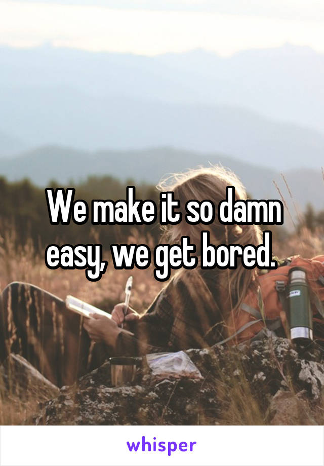 We make it so damn easy, we get bored. 
