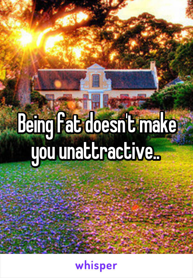 Being fat doesn't make you unattractive.. 