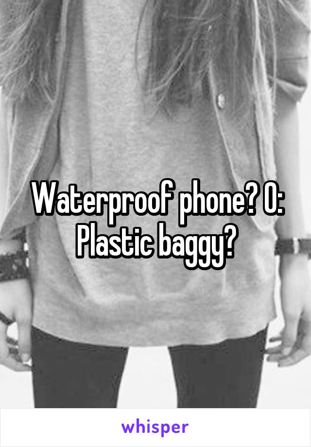 Waterproof phone? O: Plastic baggy?