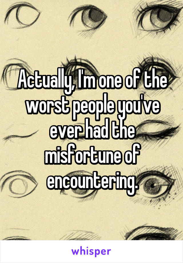 Actually, I'm one of the worst people you've ever had the misfortune of encountering.