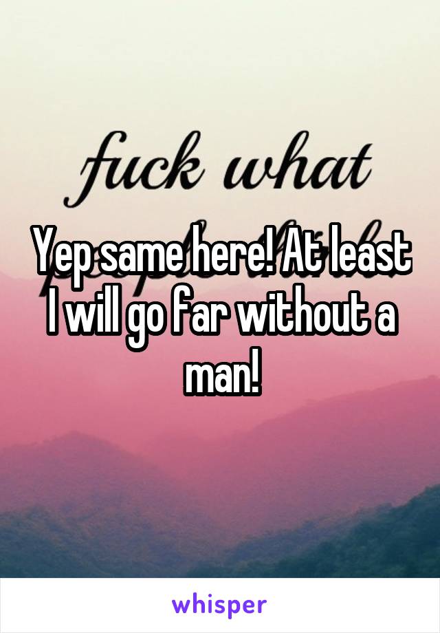 Yep same here! At least I will go far without a man!