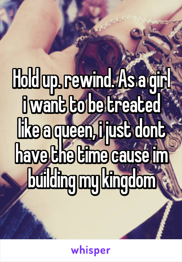 Hold up. rewind. As a girl i want to be treated like a queen, i just dont have the time cause im building my kingdom