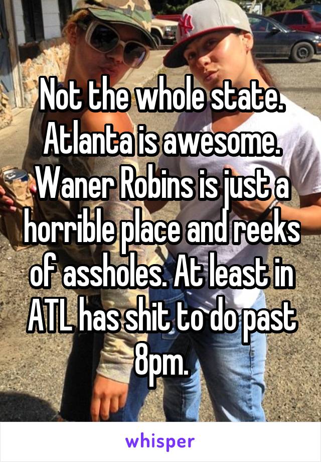 Not the whole state. Atlanta is awesome. Waner Robins is just a horrible place and reeks of assholes. At least in ATL has shit to do past 8pm.