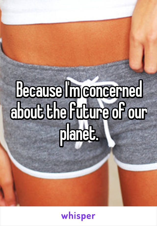 Because I'm concerned about the future of our planet.