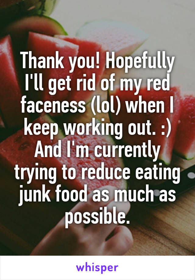 Thank you! Hopefully I'll get rid of my red faceness (lol) when I keep working out. :) And I'm currently trying to reduce eating junk food as much as possible.