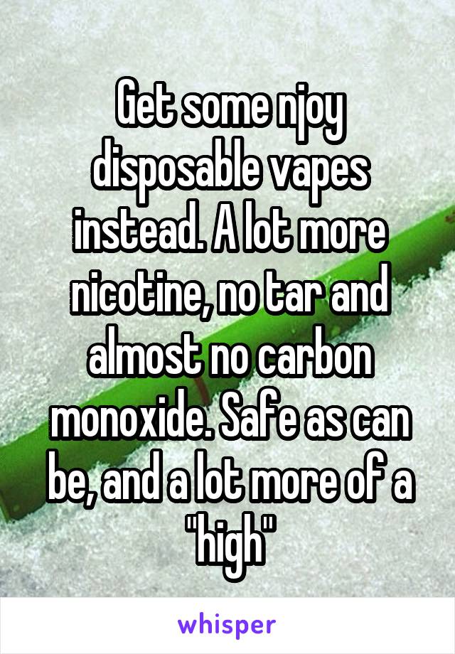 Get some njoy disposable vapes instead. A lot more nicotine, no tar and almost no carbon monoxide. Safe as can be, and a lot more of a "high"