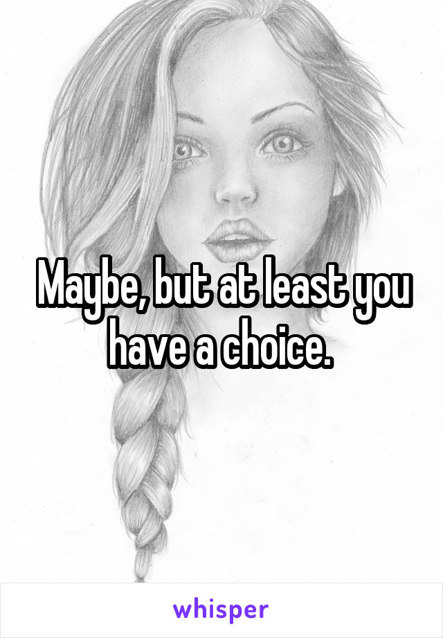 Maybe, but at least you have a choice. 