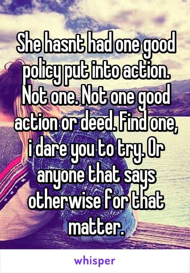 She hasnt had one good policy put into action. Not one. Not one good action or deed. Find one, i dare you to try. Or anyone that says otherwise for that matter.