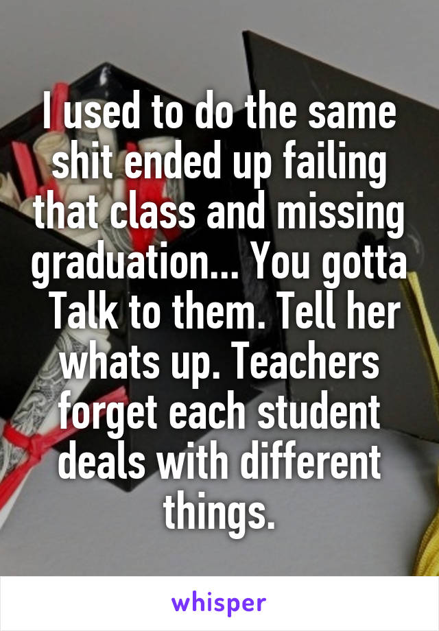I used to do the same shit ended up failing that class and missing graduation... You gotta
 Talk to them. Tell her whats up. Teachers forget each student deals with different things.