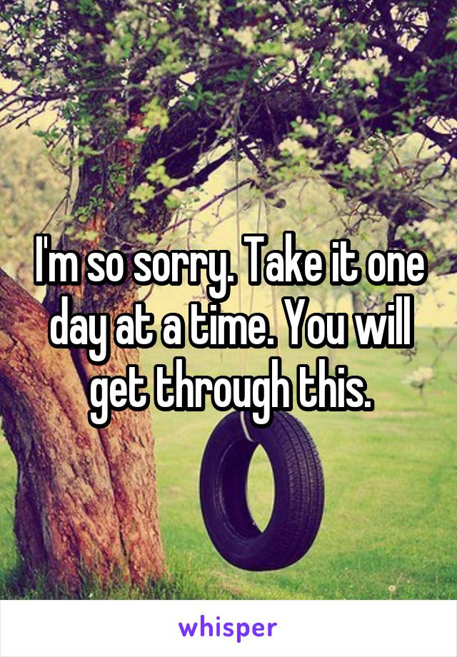 I'm so sorry. Take it one day at a time. You will get through this.