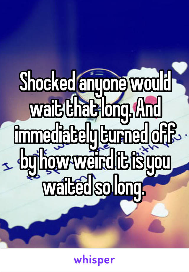 Shocked anyone would wait that long. And immediately turned off by how weird it is you waited so long. 
