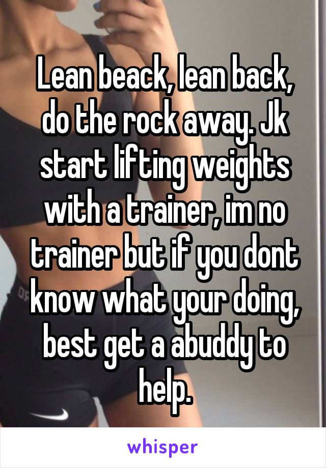 Lean beack, lean back, do the rock away. Jk start lifting weights with a trainer, im no trainer but if you dont know what your doing, best get a abuddy to help.