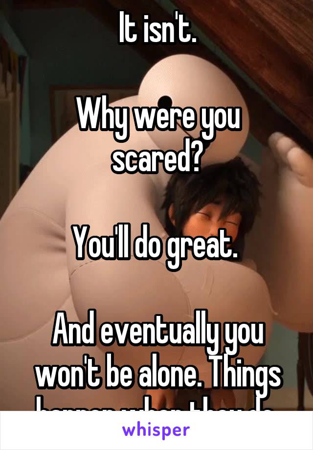 It isn't.

Why were you scared?

You'll do great. 

And eventually you won't be alone. Things happen when they do.